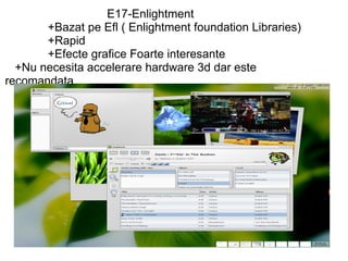                                 E17-Enlightment               +Bazat pe Efl ( Enlightment foundation Libraries)               +Rapid                +Efecte grafice Foarte interesante     +Nu necesita accelerare hardware 3d dar este recomandata 