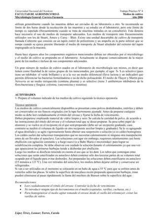 Universidad Nacional del Nordeste                                                         Trabajo Práctico Nº 4
FACULTAD DE AGROINDUSTRIAS                                                                   Medios de cultivo
Microbiología General- Carrera Farmacia                                                              Año 2006

utilizan generalmente cuando las muestras deben ser enviadas de un laboratorio a otro. Se recomienda un
límite de dos horas desde la recolección de las muestras y su estudio en el laboratorio, pero este límite de
tiempo es superado (frecuentemente cuando se trata de muestras tomadas en un consultorio). Esta demora
hace necesario el uso de medios de transporte adecuados. Los medios de transporte más frecuentemente
utilizados son los de Stuart, Amies y Carey - Blair. Existe una unidad descartable de cultivo de transporte
llamada Culterette que consiste en un tapón estéril de poliestireno y un ampolla en la parte inferior que se
rompe cuando se ejerce presión liberando el medio de transporte de Stuart alrededor del extremo del tapón
impregnado en la muestra.

Hasta hace algunos años los componentes orgánicos mencionados debían ser obtenidos por el microbiólogo
y el medio de cultivo se preparaba en el laboratorio. Actualmente se dispone comercialmente de la mayor
parte de los medios e incluso de sus componentes adicionales.

Un gran número de medios de cultivo usados en el laboratorio de microbiología son mixtos, es decir que
tienen como finalidad la de varios grupos de los mencionados, por ejemplo, el agar S- S es selectivo (pues
tiene un inhibidor: el verde brillante) y es a la vez un medio diferencial (lleva lactosa y un indicador) que
permite diferenciar las bacterias fermentadoras o no de dicho polisacárido. El medio de Thayer y Martin para
Neisseria es un medio enriquecido (contiene plasma) y es selectivo (tiene 3 antibióticos inhibidores de la
flora bacteriana y fúngica: colistina, vancomicina y nistatina).


ACTIVIDADES
1- Prepare el volumen indicado de los medios de cultivo siguiendo la técnica operatoria

Técnica operatoria
Los medios de cultivo comercialmente disponibles se presentan como polvos deshidratados, estériles y deben
ser conservados en sus frascos originales con la tapa fuertemente ajustada. Antes de preparar cualquier
medio se debe leer cuidadosamente el rótulo del envase y fijarse la fecha de vencimiento.
Deben prepararse empleando material de vidrio limpio y seco. Se calcula la cantidad de polvo, de acuerdo a
las instrucciones del rótulo del envase y el volumen total que se desee preparar. Se pesa sobre papel de
aluminio y se vuelca en el recipiente en el que será preparado (debe ser un recipiente graduado, caso
contrario se medirá el volumen de líquido en otro recipiente auxiliar limpio y graduado). Se le va agregando
el agua destilada y se agita vigorosamente hasta obtener una suspensión o solución (si es caldo) homogénea.
Los caldos suelen dar soluciones transparentes que no necesitan calentamiento ni ninguna otra manipulación
antes de ser llevados al autoclave. Las soluciones con agar sin embargo, requieren calentamiento casi hasta
ebullición con agitación constante y a fuego suave (o a Baño María o microondas) para lograr su
solubilización completa. Se debe observar con cuidado la solución durante el calentamiento ya que una vez
que aparecieron las primeras burbujas tiende a desbordar por ebullición.
Luego los medios se dosifican teniendo en cuenta el uso que se les dará. Los tubos que contengan estas
soluciones que serán esterilizadas en autoclave deben contener sólo dos terceras partes de su volumen total
ocupado por el líquido para evitar desbordes. Así preparadas las soluciones deben esterilizarse en autoclave
(15 minutos a 121 ºC). Una vez retirados del autoclave, los medios deben dejarse enfriar y conservarse así
refrigerados.
Si van a ser utilizados en el momento se colocarán en un baño de agua a 55 ºC para que se enfríen antes de
verterlos sobre las placas. Si sobre la superficie de una placa recién preparada aparecieran burbujas, éstas
pueden eliminarse al pasar rápidamente la llama del mechero de Bunsen sobre la superficie del agar.

Recomendaciones
   • Leer cuidadosamente el rótulo del envase. Controlar la fecha de vencimiento.
   • No introducir ningún tipo de herramientas en el medio (espátulas, varillas, cucharas, etc.)
   • Para homogeneizar el medio agitar tomando el envase desde el cuello del erlenmeyer, evitar las
      varillas de vidrio.




López Tévez, Leonor; Torres, Carola
 