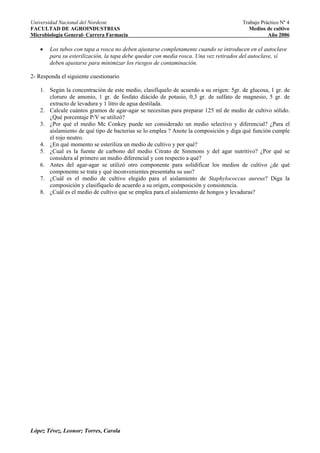 Universidad Nacional del Nordeste                                                      Trabajo Práctico Nº 4
FACULTAD DE AGROINDUSTRIAS                                                                Medios de cultivo
Microbiología General- Carrera Farmacia                                                           Año 2006

    •   Los tubos con tapa a rosca no deben ajustarse completamente cuando se introducen en el autoclave
        para su esterilización, la tapa debe quedar con media rosca. Una vez retirados del autoclave, sí
        deben ajustarse para minimizar los riesgos de contaminación.

2- Responda el siguiente cuestionario

    1. Según la concentración de este medio, clasifíquelo de acuerdo a su origen: 5gr. de glucosa, 1 gr. de
       cloruro de amonio, 1 gr. de fosfato diácido de potasio, 0,3 gr. de sulfato de magnesio, 5 gr. de
       extracto de levadura y 1 litro de agua destilada.
    2. Calcule cuántos gramos de agar-agar se necesitan para preparar 125 ml de medio de cultivo sólido.
       ¿Qué porcentaje P/V se utilizó?
    3. ¿Por qué el medio Mc Conkey puede ser considerado un medio selectivo y diferencial? ¿Para el
       aislamiento de qué tipo de bacterias se lo emplea ? Anote la composición y diga qué función cumple
       el rojo neutro.
    4. ¿En qué momento se esteriliza un medio de cultivo y por qué?
    5. ¿Cual es la fuente de carbono del medio Citrato de Simmons y del agar nutritivo? ¿Por qué se
       considera al primero un medio diferencial y con respecto a qué?
    6. Antes del agar-agar se utilizó otro componente para solidificar los medios de cultivo ¿de qué
       componente se trata y qué inconvenientes presentaba su uso?
    7. ¿Cuál es el medio de cultivo elegido para el aislamiento de Staphylococcus aureus? Diga la
       composición y clasifíquelo de acuerdo a su origen, composición y consistencia.
    8. ¿Cuál es el medio de cultivo que se emplea para el aislamiento de hongos y levaduras?




López Tévez, Leonor; Torres, Carola
 