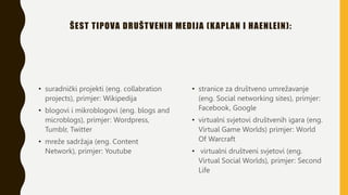 ŠEST TIPOVA DRUŠTVENIH MEDIJA (KAPLAN I HAENLEIN):
• suradnički projekti (eng. collabration
projects), primjer: Wikipedija
• blogovi i mikroblogovi (eng. blogs and
microblogs), primjer: Wordpress,
Tumblr, Twitter
• mreže sadržaja (eng. Content
Network), primjer: Youtube
• stranice za društveno umrežavanje
(eng. Social networking sites), primjer:
Facebook, Google
• virtualni svjetovi društvenih igara (eng.
Virtual Game Worlds) primjer: World
Of Warcraft
• virtualni društveni svjetovi (eng.
Virtual Social Worlds), primjer: Second
Life
 