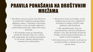 PRAVILA PONAŠANJA NA DRUŠTVNIM
MREŽAMA
• Biti aktivni (eng. be active), biti aktivnima
na društvenim medijima podrazumijeva
dijeljenje, objavu i interakciju informacija
i korisnika u svrhu što bolje vidljivosti i
prezentacije proizvoda i ideja širem broju
korisnika.
• Biti zanimljivi (eng, be interesting),
saznati što korisnici žele čuti, o čemu
žele razgovarati, što smatraju zanimljivim
i sl. te razviti i objaviti sadržaj koji je
dorastao tim očekivanjima.
• Biti skromni (eng. be humble), ne biti
mišljenja da se zna sve o pojedinom
društvenom mediju, proučiti svaku
aplikaciju prije korištenja.
• Biti neprofesionalni (eng. be
unprofessional), odnosno pokušati se
uklopiti u širu sliku korisnika društvenih
medija, ne biti previše profesionalni, ne
bojati se učiniti pogrešku.
• Biti iskreni (eng. be honest), ne skrivati se
iza lažnih profila i očekivati da se neće
saznati istina
 