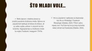 ŠTO MLADI VOLE…
• Među djecom i mladima danas su
izrazito popularne društvene mreže. Njihova se
popularnost razlikuje od države do države, ali
su velike razlike uočene i s obzirom na dob
korisnika. Najpopularnije su društvene mreže
na svijetu Facebook, Instagram i TikTok
• Vrlo su popularne i aplikacije za dopisivanje
kao što su WhatsApp i Facebook
Messenger (Statista, 2020). Pritom važno
mjesto ima i YouTube koji se po broju korisnika
nalazi odmah iza Facebooka (Statista, 2020).
 