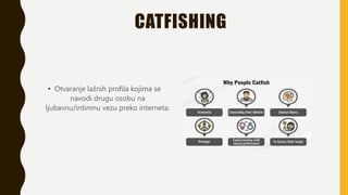 CATFISHING
• Otvaranje lažnih profila kojima se
navodi drugu osobu na
ljubavnu/intimnu vezu preko interneta.
 