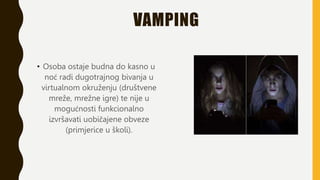 VAMPING
• Osoba ostaje budna do kasno u
noć radi dugotrajnog bivanja u
virtualnom okruženju (društvene
mreže, mrežne igre) te nije u
mogućnosti funkcionalno
izvršavati uobičajene obveze
(primjerice u školi).
 