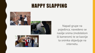 HAPPY SLAPPING
Napad grupe na
pojedinca, navedeno se
nasilje snima (mobitelom
ili kamerom) te se kasnije
ta snimka objavljuje na
internetu.
 