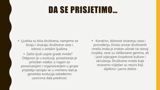 DA SE PRISJETIMO…
• Ljudska su bića društvena, namjerno se
biraju i stvaraju društvene veze i
odnosi s ostalim ljudima.
• Zašto ljudi uopće grade mreže?
Odgovor je u evoluciji, povezivanje je
prirodan odabir, a nagon za
povezivanjem i organiziranjem u grupe
prijatelja razvijao se u vremenu kad je
genetska evolucija određenim
uzorcima dala prednost.
• Konačno, sklonost stvaranju veza i
provođenju života unutar društvenih
mreža imala je znatan učinak na razvoj
čovjeka, veze su oblikovane genima, ali
i pod utjecajem čovjekove kulture i
okruženja. Društvene mreže koje
stvaramo vrijedan su resurs koji
dijelimo i javno dobro
 