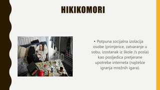 HIKIKOMORI
• Potpuna socijalna izolacija
osobe (primjerice, zatvaranje u
sobu, izostanak iz škole /s posla)
kao posljedica pretjerane
upotrebe interneta (najčešće
igranja mrežnih igara).
 