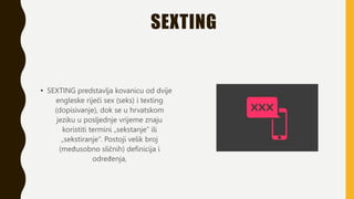 SEXTING
• SEXTING predstavlja kovanicu od dvije
engleske riječi sex (seks) i texting
(dopisivanje), dok se u hrvatskom
jeziku u posljednje vrijeme znaju
koristiti termini „sekstanje” ili
„sekstiranje”. Postoji velik broj
(međusobno sličnih) definicija i
određenja,
 