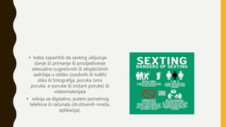 • treba zapamtiti da sexting uključuje
slanje ili primanje ili prosljeđivanje
seksualno sugestivnih ili eksplicitinih
sadržaja u obliku (osobnih ili tuđih)
slika ili fotografija, poruka (sms
poruke, e-poruke ili instant poruke) ili
videomaterijala
• odvija se digitalno, putem pametnog
telefona ili računala (društvenih mreža,
aplikacija).
 