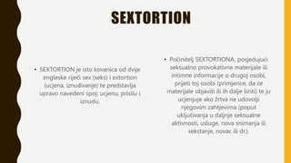 SEXTORTION
• SEXTORTION je isto kovanica od dvije
engleske riječi sex (seks) i extortion
(ucjena, iznuđivanje) te predstavlja
upravo navedeni spoj: ucjenu, prisilu i
iznudu.
• Počinitelj SEXTORTIONA, posjedujući
seksualno provokativne materijale ili
intimne informacije o drugoj osobi,
prijeti toj osobi (primjerice, da će
materijale objaviti ili ih dalje širiti) te ju
ucjenjuje ako žrtva ne udovolji
njegovim zahtjevima (poput
uključivanja u daljnje seksualne
aktivnosti, usluge, nova snimanja ili
sekstanje, novac ili dr.).
 