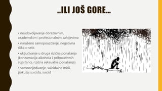 ..ILI JOŠ GORE…
• neudovoljavanje obrazovnim,
akademskim i profesionalnim zahtjevima
• narušeno samopouzdanje, negativna
slika o sebi
• uključivanje u druga rizična ponašanja
(konzumacija alkohola i psihoaktivnih
supstanci, rizična seksualna ponašanja)
• samoozljeđivanje, suicidalne misli,
pokušaj suicida, suicid
 