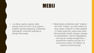 MEDIJ
• …je sklop uvjeta u kojima nešto
postoji, zbiva se ili živi. To je zapravo
sredstvo sporazumijevanja, izražavanja
doživljajnih i kulturnih sadržaja te
širenja informacija.
• Medij dolazi od latinske riječi "medius",
što znači "srednji", pa znači sredinu ili
skup uvjeta u kojima se nešto događa
(u smislu diskursa), osobu koja može
biti posrednik između nečega i nekoga
na spiritističkim i sličnim događajima,
tvar koja je nositelj energije bilo u
konkretnom radnom procesu ili u
duhovnom smislu, te sredstvo za
masovno komuniciranje.
 