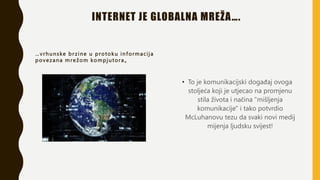 INTERNET JE GLOBALNA MREŽA….
…vrhunske br zine u protoku informacija
povezana mrežom kompjutora„
• To je komunikacijski događaj ovoga
stoljeća koji je utjecao na promjenu
stila života i načina "mišljenja
komunikacije" i tako potvrdio
McLuhanovu tezu da svaki novi medij
mijenja ljudsku svijest!
 
