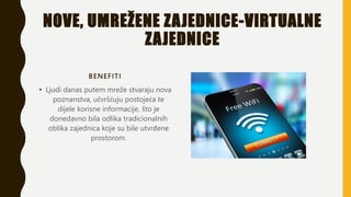NOVE, UMREŽENE ZAJEDNICE-VIRTUALNE
ZAJEDNICE
BENEFITI
• Ljudi danas putem mreže stvaraju nova
poznanstva, učvršćuju postojeća te
dijele korisne informacije, što je
donedavno bila odlika tradicionalnih
oblika zajednica koje su bile utvrđene
prostorom.
 