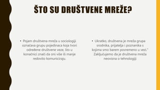 ŠTO SU DRUŠTVENE MREŽE?
• Pojam društvena mreža u sociologiji
označava grupu pojedinaca koja tvori
određene društvene veze, što u
konačnici znači da oni više ili manje
redovito komuniciraju.
• Ukratko, društvena je mreža grupa
srodnika, prijatelja i poznanika s
kojima smo barem povremeno u vezi."
Zaključujemo da je društvena mreža
neovisna o tehnologiji
 