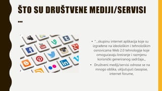 ŠTO SU DRUŠTVENE MEDIJI/SERVISI
…
• "...skupinu internet aplikacija koje su
izgrađene na ideološkim i tehnološkim
osnovicama Web 2.0 tehnologije koje
omogućavaju kreiranje i razmjenu
korisnički generiranog sadržaja.„
• Društveni mediji/servisi odnose se na
mnogo oblika, uključujući časopise,
internet forume,
 