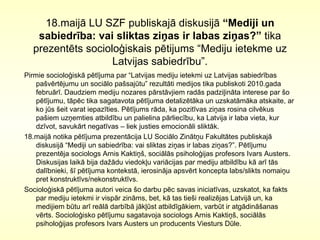 18.maijā LU SZF publiskajā diskusijā  “Mediji un sabiedrība: vai sliktas ziņas ir labas ziņas?”  tika prezentēts socioloģiskais pētijums “Mediju  ietekme uz  Latvij as sabiedrību ”. Pirmie socioloģiskā pētījuma par “Latvijas mediju ietekmi uz Latvijas sabiedrības pašvērtējumu un sociālo pašsajūtu” rezultāti medijos tika publiskoti 2010.gada februārī. Daudziem mediju nozares pārstāvjiem radās padziļināta interese par šo pētījumu, tāpēc tika sagatavota pētījuma detalizētāka un uzskatāmāka atskaite, ar ko jūs šeit varat iepazīties. Pētījums rāda, ka pozitīvas ziņas rosina cilvēkus pašiem uzņemties atbildību un palielina pārliecību, ka Latvija ir laba vieta, kur dzīvot, savukārt negatīvas – liek justies emocionāli sliktāk.  18.maijā notika pētījuma prezentācija LU Sociālo Zinātņu Fakultātes publiskajā diskusijā “Mediji un sabiedrība: vai sliktas ziņas ir labas ziņas?”. Pētījumu prezentēja sociologs Arnis Kaktiņš, sociālās psiholoģijas profesors Ivars Austers. Diskusijas laikā bija dažādu viedokļu variācijas par mediju atbildību kā arī tās dalībnieki, šī pētījuma kontekstā, ierosināja apsvērt koncepta labs/slikts nomaiņu pret konstruktīvs/nekonstruktīvs. Socioloģiskā pētījuma autori veica šo darbu pēc savas iniciatīvas, uzskatot, ka fakts par mediju ietekmi ir vispār zināms, bet, kā tas tieši realizējas Latvijā un, ka medijiem būtu arī reālā darbībā jākļūst atbildīgākiem, varbūt ir atgādināšanas vērts. Socioloģisko pētījumu sagatavoja sociologs Arnis Kaktiņš, sociālās psiholoģijas profesors Ivars Austers un producents Viesturs Dūle.  