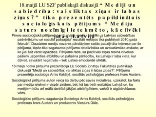 18.maijā LU SZF publiskajā diskusijā  “Mediji un sabiedrība: vai sliktas ziņas ir labas ziņas?” tika prezentēts papildinātais socioloģiskais pētijums “ Mediju saturs nozīmīgi ietekmē to, kā cilvēki jūtas Latvijā”. Pirmie socioloģiskā pētījuma par “Latvijas mediju ietekmi uz Latvijas sabiedrības  pašvērtējumu un sociālo pašsajūtu” rezultāti medijos tika publiskoti 2010.gada februārī . Daudziem mediju nozares pārstāvjiem radās padziļināta interese par šo pētījumu, tāpēc tika sagatavota pētījuma detalizētāka un uzskatāmāka atskaite, ar ko jūs šeit varat iepazīties. Pētījums rāda, ka pozitīvās ziņas rosina cilvēkus pašiem uzņemties atbildību un palielina pārliecību, ka Latvija ir laba vieta, kur dzīvot, savukārt negatīvās – liek justies emocionāli sliktāk.  18.maijā notika pētījuma prezentācija LU Sociālo Zinātņu Fakultātes publiskajā diskusijā “Mediji un sabiedrība: vai sliktas ziņas ir labas ziņas?”. Pētījumu prezentēja sociologs Arnis Kaktiņš, sociālās psiholoģijas profesors Ivars Austers. Socioloģiskā pētījuma autori veica šo darbu pēc savas iniciatīvas, uzskatot, ka fakts par mediju ietekmi ir vispār zināms, bet, kā tas tieši realizējas Latvijā un, ka medijiem būtu arī reālā darbībā jākļūst atbildīgākiem, varbūt ir atgādināšanas vērts.  Socioloģisko pētījumu sagatavoja Sociologs Arnis Kaktiņš, sociālās psiholoģijas profesors Ivars Austers un producents Viesturs Dūle.  