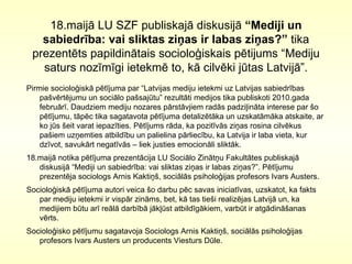 18.maijā LU SZF publiskajā diskusijā  “Mediji un sabiedrība: vai sliktas ziņas ir labas ziņas?”  tika prezentēts papildinātais socioloģiskais pētijums “ Mediju saturs nozīmīgi ietekmē to, kā cilvēki jūtas Latvijā”. Pirmie socioloģiskā pētījuma par “Latvijas mediju ietekmi uz Latvijas sabiedrības  pašvērtējumu un sociālo pašsajūtu” rezultāti medijos tika publiskoti 2010.gada februārī . Daudziem mediju nozares pārstāvjiem radās padziļināta interese par šo pētījumu, tāpēc tika sagatavota pētījuma detalizētāka un uzskatāmāka atskaite, ar ko jūs šeit varat iepazīties. Pētījums rāda, ka pozitīvās ziņas rosina cilvēkus pašiem uzņemties atbildību un palielina pārliecību, ka Latvija ir laba vieta, kur dzīvot, savukārt negatīvās – liek justies emocionāli sliktāk.  18.maijā notika pētījuma prezentācija LU Sociālo Zinātņu Fakultātes publiskajā diskusijā “Mediji un sabiedrība: vai sliktas ziņas ir labas ziņas?”. Pētījumu prezentēja sociologs Arnis Kaktiņš, sociālās psiholoģijas profesors Ivars Austers. Socioloģiskā pētījuma autori veica šo darbu pēc savas iniciatīvas, uzskatot, ka fakts par mediju ietekmi ir vispār zināms, bet, kā tas tieši realizējas Latvijā un, ka medijiem būtu arī reālā darbībā jākļūst atbildīgākiem, varbūt ir atgādināšanas vērts.  Socioloģisko pētījumu sagatavoja Sociologs Arnis Kaktiņš, sociālās psiholoģijas profesors Ivars Austers un producents Viesturs Dūle.  