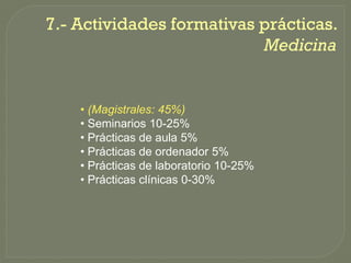 7.-
7.- Actividades formativas prácticas.
                           Medicina


    • (Magistrales: 45%)
    • Seminarios 10-25%
    • Prácticas de aula 5%
    • Prácticas de ordenador 5%
    • Prácticas de laboratorio 10-25%
    • Prácticas clínicas 0-30%
 