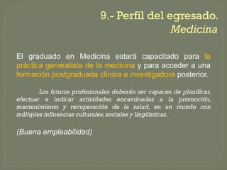 9.-
                             9.- Perfil del egresado.
                                             Medicina

El graduado en Medicina estará capacitado para la
práctica generalista de la medicina y para acceder a una
formación postgraduada clínica e investigadora posterior.

        Los futuros profesionales deberán ser capaces de planificar,
efectuar e indicar actividades encaminadas a la promoción,
mantenimiento y recuperación de la salud, en un mundo con
múltiples influencias culturales, sociales y lingüísticas.

(Buena empleabilidad)
 