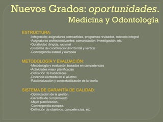 Nuevos Grados: oportunidades.
               oportunidades.
                                Medicina y Odontología
  ESTRUCTURA:
     -Integración: asignaturas compartidas, programas revisados, rotatorio integral
     -Asignaturas profesionalizantes: comunicación, investigación, etc.
     -Optatividad dirigida, racional
     -Sistemas de coordinación horizontal y vertical
     -Convergencia estatal y europea


  METODOLOGÍA Y EVALUACIÓN:
     -Metodología y evaluacón basadas en competencias
     -Actividades mejor planificadas
     -Definición de habilidades
     -Docencia centrada en el alumno
     -Racionalización y contextualización de la teoría


  SISTEMA DE GARANTÍA DE CALIDAD:
     -Optimización de la gestión.
     -Garantía de cumplimiento.
     -Mejor planificación.
     -Convergencia europea.
     -Definición de objetivos, competencias, etc.
 