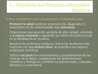 Formar estudiantes con conocimientos y habilidades para:
1.   Promover la salud mediante la prevención, diagnóstico y
     tratamiento de las enfermedades más relevantes.
2.   Proporcionar una atención sanitaria de alta calidad, orientada
     a la mejora constante y siguiendo un criterio de justicia social
     en la distribución de recursos.
3.   Resolver los problemas médicos y tomar las decisiones más
     correctas con una actitud crítica, de acuerdo a las mejores
     evidencias científicas.
4.   Utilizar con juicio los conocimientos y procedimientos de las
     Ciencias de la Salud, considerando los determinantes
     científicos y biológicos y también los psicosociales, culturales,
     históricos y económicos.
 