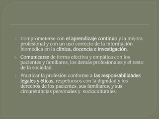 5.   Comprometerse con el aprendizaje continuo y la mejora
     profesional y con un uso correcto de la información
     biomédica en la clínica, docencia e investigación.
6.   Comunicarse de forma efectiva y empática con los
     pacientes y familiares, los demás profesionales y el resto
     de la sociedad.
7.   Practicar la profesión conforme a las responsabilidades
     legales y éticas, respetuosos con la dignidad y los
     derechos de los pacientes, sus familiares, y sus
     circunstancias personales y socioculturales.
 