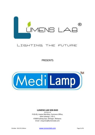 PRESENTS




                                LUMENS LAB SDN BHD
                                          (971551-H)
                          P-03-05, Impian Meridian, Commerz Office,
                                     Jalan Subang 1, USJ 1,
                            47600 Subang Jaya, Selangor, Malaysia.
                              Email : enquiries@lumenslab.com



October 2012 R1 Edition            www.lumenslab.com                  Page 1 of 5
 