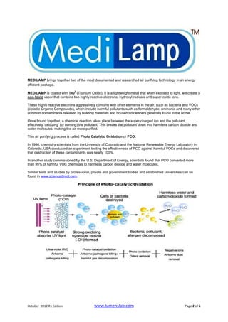 MEDILAMP brings together two of the most documented and researched air purifying technology in an energy
efficient package.
                               2
MEDILAMP is coated with TiO (Titanium Oxide). It is a lightweight metal that when exposed to light, will create a
non-toxic vapor that contains two highly reactive electrons, hydroxyl radicals and super-oxide ions.

These highly reactive electrons aggressively combine with other elements in the air, such as bacteria and VOCs
(Volatile Organic Compounds), which include harmful pollutants such as formaldehyde, ammonia and many other
common contaminants released by building materials and household cleaners generally found in the home.

Once bound together, a chemical reaction takes place between the super-charged ion and the pollutant,
effectively ‘oxidizing’ (or burning) the pollutant. This breaks the pollutant down into harmless carbon dioxide and
water molecules, making the air more purified.

This air purifying process is called Photo Catalytic Oxidation or PCO.

In 1998, chemistry scientists from the University of Colorado and the National Renewable Energy Laboratory in
Colorado, USA conducted an experiment testing the effectiveness of PCO against harmful VOCs and discovered
that destruction of these contaminants was nearly 100%.

In another study commissioned by the U.S. Department of Energy, scientists found that PCO converted more
than 95% of harmful VOC chemicals to harmless carbon dioxide and water molecules.

Similar tests and studies by professional, private and government bodies and established universities can be
found in www.sciencedirect.com.




October 2012 R1 Edition                      www.lumenslab.com                                            Page 2 of 5
 