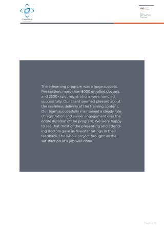 Page | 15
The e-learning program was a huge success.
Per session, more than 8000 enrolled doctors,
and 2500+ spot registrations were handled
successfully. Our client seemed pleased about
the seamless delivery of the training content.
Our team successfully maintained a steady rate
of registration and viewer engagement over the
entire duration of the program. We were happy
to see that most of the presenting and attend-
ing doctors gave us five-star ratings in their
feedback. The whole project brought us the
satisfaction of a job well done.
 