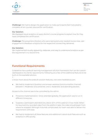 Functional Requirements
Codelattice has a prebuilt learning management solution framework that can be custom-
ized based on its clients’ requirements. Following are a few of the additional features to be
built on the available solution.
T
o know more about the prebuilt solution features, visit www.medilattice.com.
◆ We had to implement Question and answer sessions (communication channel)
between 1. Moderator and presenter, and 2. Moderator and attending doctors.
Access to the channel was to be controlled by the admin.
◆ Timezone implementation- Since attended globally, the application was to run in
different timezones.
◆ Suppose a participant attended only about 40 % of the webinar in live mode. When
he resumed the recorded video from the platform later, the video should begin from
where he stopped. Although it sounds complicated, our team was able to deliver this
requirement with ease.
◆ We had to implement all these features and additional custom-built features such as
analytics in LMS quickly.
Page | 04
Challenge: We had to design the application to make participants feel motivated to
complete all ten courses required for certification.
Our Solution:
We displayed visual analytics on every doctor’s course progress to explain how far they
have completed the certification.
Challenge: The presenters (Doctors who were taking lectures) needed course wise, user
engagement & feedback analytics for the respective courses they delivered.
Our Solution:
We implemented visually appealing, elaborate, and easy to understand analytics as per
the requirement in a record time.
 