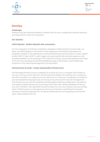 DevOps
Challenges
Hotfixes and user behavioral defects implied that the user’s predefined software behavior
and expectations were not congruent.
Our Solution
CI/CD Pipeline - Build & Rebuild with automation.
For the integration of hotfixes, Codelattice adopted a CI/CD pipeline to build code, run
tests, and safely deploy a new version of the application allowing the developers to
integrate changes in the applications without performing manual actions to write custom
scripts. With CI, each shift in code triggers an automated build-and-test sequence and
provides feedback to the developer who made the change. Automated pipelines removed
manual errors, provided standardized feedback loops to developers, and enabled fast
iterations in the Learning Management Solution(LMS).
Infrastructure as Code - Create reproducible Infrastructure
We leveraged Infrastructure as code(IaC) to quickly set up our complete LMS infrastruc-
ture by running a script. With IaC, the Infrastructure details are codified into a configura-
tion file to provide us a single source of truth for all our resources. Codifying our Infrastruc-
ture eliminated the discrepancies commonly encountered with manual management.
The Infrastructure could be modified and destroyed, enabling configuration compliance
and rapid troubleshooting with the configuration files. We codified database infrastruc-
ture with Terraform. We used AWS CloudFormation for one-click network and vpc configu-
ration. Infrastructure as code gives you the luxury of version-controlling the network.
Seamless network duplication for on-demand development and staging environments
were made possible with IaC.
Page | 05
 