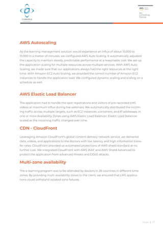 Page | 07
AWS Autoscaling
As the learning management solution would experience an influx of about 10,000 to
15,000 in a matter of minutes, we configured AWS Auto Scaling. It automatically adjusted
the capacity to maintain steady, predictable performance at a reasonable cost. We set up
the application scaling for multiple resources across multiple services. With AWS Auto
Scaling, we made sure that our applications always had the right resources at the right
time. With Amazon EC2 Auto Scaling, we provided the correct number of Amazon EC2
instances to handle the application load. We configured dynamic scaling and scaling on a
schedule as well.
AWS Elastic Load Balancer
The application had to handle the spot registrations and visitors of pre-recorded LMS
videos at maximum influx during live webinars. We automatically distributed the incom-
ing traffic across multiple targets, such as EC2 instances, containers, and IP addresses, in
one or more Availability Zones using AWS Elastic Load Balancer. Elastic Load Balancer
scaled as the incoming traffic changed over time.
CDN - CloudFront
Leveraging Amazon CloudFront’s global content delivery network service, we delivered
data, videos, and applications to the doctors with low latency and high information trans-
fer rates. CloudFront provided us automated protections of AWS shield standard at no
further cost. We integrated CloudFront with AWS WAF and AWS Shield Advanced to
protect the application from advanced threats and DDoS attacks.
Multi-zone availability
The e-learning program was to be attended by doctors in 28 countries in different time
zones. By providing multi-availability zones to the client, we ensured that LMS applica-
tions could withstand isolated zone failures.
 