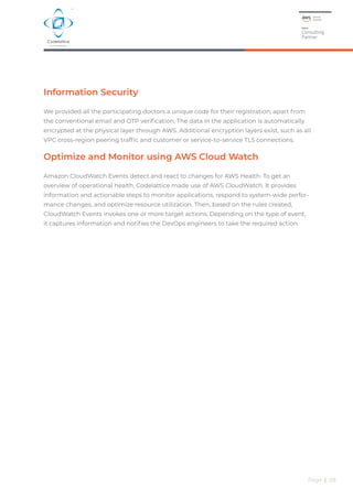 Information Security
We provided all the participating doctors a unique code for their registration, apart from
the conventional email and OTP verification. The data in the application is automatically
encrypted at the physical layer through AWS. Additional encryption layers exist, such as all
VPC cross-region peering traffic and customer or service-to-service TLS connections.
Optimize and Monitor using AWS Cloud Watch
Amazon CloudWatch Events detect and react to changes for AWS Health. To get an
overview of operational health, Codelattice made use of AWS CloudWatch. It provides
information and actionable steps to monitor applications, respond to system-wide perfor-
mance changes, and optimize resource utilization. Then, based on the rules created,
CloudWatch Events invokes one or more target actions. Depending on the type of event,
it captures information and notifies the DevOps engineers to take the required action.
Page | 08
 