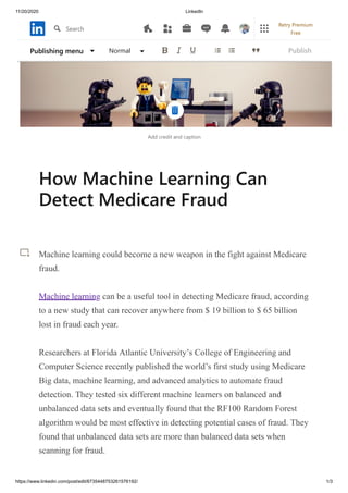 11/20/2020 LinkedIn
https://www.linkedin.com/post/edit/6735448753261576192/ 1/3
Add credit and caption
How Machine Learning Can
Detect Medicare Fraud
Machine learning could become a new weapon in the fight against Medicare
fraud.
Machine learning can be a useful tool in detecting Medicare fraud, according
to a new study that can recover anywhere from $ 19 billion to $ 65 billion
lost in fraud each year.
Researchers at Florida Atlantic University’s College of Engineering and
Computer Science recently published the world’s first study using Medicare
Big data, machine learning, and advanced analytics to automate fraud
detection. They tested six different machine learners on balanced and
unbalanced data sets and eventually found that the RF100 Random Forest
algorithm would be most effective in detecting potential cases of fraud. They
found that unbalanced data sets are more than balanced data sets when
scanning for fraud.
Publishing menu Normal Publish
Search
Retry Premium
Free
 