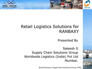 Retail Solutions, Supply Chain Solutions Group, WWL
Retail Logistics Solutions for
RANBAXY
Presented By
Saleesh S
Supply Chain Solutions Group
Worldwide Logistics (India) Pvt Ltd
Mumbai.
 