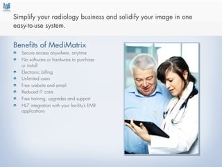  
Simplify your radiology business and solidify your image in one
easy-to-use system.


Benefits of MediMatrix
!   Secure access anywhere, anytime
!   No software or hardware to purchase
    or install
!   Electronic billing
!   Unlimited users
!   Free website and email
!   Reduced IT costs
!   Free training, upgrades and support
!   HL7 integration with your facility’s EMR
    applications
 