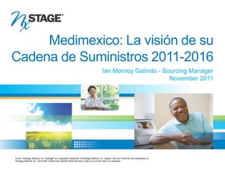Medimexico: La visión de su
   Cadena de Suministros 2011-2016
                                                                                          Ian Monroy Galindo - Sourcing Manager
                                                                                                                 November 2011




     © 2011 NxStage Medical, Inc. NxStage® is a registered trademark of NxStage Medical, Inc. System One and PureFlow are trademarks of
     NxStage Medical, Inc. CAUTION: Federal law restricts these devices to sale by or on the order of a physician.
APMXXX, Rev. X
 