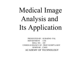 Medical Image
Analysis and
Its Application
PRESENTED BY : SUBARNO PAL
DEPARTMENT : CSE
ROLL NO. : 105
UNDER GUIDANCE OF : PROF SUDIPTA ROY
SEMINAR : CS681
ACADEMY OF TECHNOLOGY
 