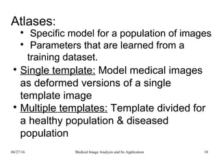 Atlases:

Specific model for a population of images

Parameters that are learned from a
training dataset.

Single template: Model medical images
as deformed versions of a single
template image

Multiple templates: Template divided for
a healthy population & diseased
population
04/27/16 10Medical Image Analysis and Its Application
 