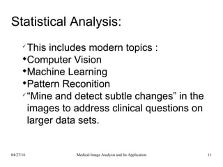 Statistical Analysis:

This includes modern topics :

Computer Vision

Machine Learning

Pattern Reconition

“Mine and detect subtle changes” in the
images to address clinical questions on
larger data sets.
04/27/16 11Medical Image Analysis and Its Application
 
