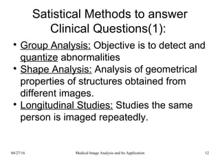 Satistical Methods to answer
Clinical Questions(1):

Group Analysis: Objective is to detect and
quantize abnormalities

Shape Analysis: Analysis of geometrical
properties of structures obtained from
different images.

Longitudinal Studies: Studies the same
person is imaged repeatedly.
04/27/16 12Medical Image Analysis and Its Application
 