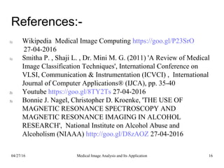 References:-
1) Wikipedia Medical Image Computing https://goo.gl/P23SrO
27-04-2016
1) Smitha P. , Shaji L. , Dr. Mini M. G. (2011) 'A Review of Medical
Image Classification Techniques', International Conference on
VLSI, Communication & Instrumentation (ICVCI) , International
Journal of Computer Applications® (IJCA), pp. 35-40
2) Youtube https://goo.gl/8TY2Ts 27-04-2016
3) Bonnie J. Nagel, Christopher D. Kroenke, 'THE USE OF
MAGNETIC RESONANCE SPECTROSCOPY AND
MAGNETIC RESONANCE IMAGING IN ALCOHOL
RESEARCH', National Institute on Alcohol Abuse and
Alcoholism (NIAAA) http://goo.gl/D8zAOZ 27-04-2016
04/27/16 16Medical Image Analysis and Its Application
 