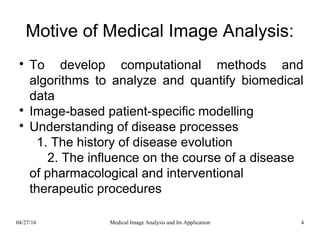 Motive of Medical Image Analysis:

To develop computational methods and
algorithms to analyze and quantify biomedical
data

Image-based patient-specific modelling

Understanding of disease processes
1. The history of disease evolution
2. The influence on the course of a disease
of pharmacological and interventional
therapeutic procedures
04/27/16 4Medical Image Analysis and Its Application
 