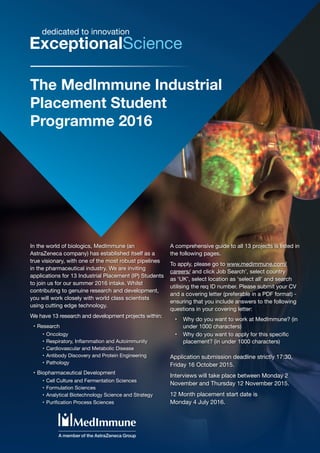 The MedImmune Industrial
Placement Student
Programme 2016
ExceptionalScience
dedicated to innovation
In the world of biologics, MedImmune (an
AstraZeneca company) has established itself as a
true visionary, with one of the most robust pipelines
in the pharmaceutical industry. We are inviting
applications for 13 Industrial Placement (IP) Students
to join us for our summer 2016 intake. Whilst
contributing to genuine research and development,
you will work closely with world class scientists
using cutting edge technology.
We have 13 research and development projects within:
•	Research
•	Oncology
•	Respiratory, Inflammation and Autoimmunity
•	Cardiovascular and Metabolic Disease
•	Antibody Discovery and Protein Engineering
•	Pathology
•	Biopharmaceutical Development
•	Cell Culture and Fermentation Sciences
•	Formulation Sciences
•	Analytical Biotechnology Science and Strategy
•	Purification Process Sciences
A comprehensive guide to all 13 projects is listed in
the following pages.
To apply, please go to www.medimmune.com/
careers/ and click Job Search’, select country
as ‘UK’, select location as ‘select all’ and search
utilising the req ID number. Please submit your CV
and a covering letter (preferable in a PDF format) -
ensuring that you include answers to the following
questions in your covering letter:
•	 Why do you want to work at MedImmune? (in
under 1000 characters)
•	 Why do you want to apply for this specific
placement? (in under 1000 characters)
Application submission deadline strictly 17:30,
Friday 16 October 2015.
Interviews will take place between Monday 2
November and Thursday 12 November 2015.
12 Month placement start date is
Monday 4 July 2016.
 