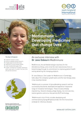MedImmune –
                                                   Developing medicines
                                                   that change lives

    The East of England:                           An exclusive interview with
G
G
    A dynamic biotech cluster;
    Access to globally valued research;
                                                   Dr Jane Osbourn MedImmune
G   A highly experienced skills base;
G   Potential for strong market growth;            MedImmune, the worldwide biologics business for the
G   A well-established supply chain;
G   A lower-cost base for European operations      AstraZeneca Group, aims to be the next revolutionary force in
    within easy reach of London, the rest of the   biotechnology through its commitment to improving patient health
    UK and the Continent.
                                                   and by delivering life-changing products.

                                                   Dr Jane Osbourn, Site Leader for MedImmune in Cambridge,
                                                   talks about the company’s growth plans and the new therapy areas
                                                   it has recently entered.

                                                   ‘MedImmune is a pioneer of groundbreaking research and has
                                                   successfully discovered, developed and applied an impressive
                                                   range of innovative technologies. These include antibody
                                                   engineering, ribosome display, phage display, live viral vaccines,
                                                   reverse genetics and virus-like particle (VLP) technology.

                                                   ‘MedImmune’s list of firsts includes developing and
                                                   commercialising Synagis® (palivizumab), the first monoclonal
                                                   antibody for infectious disease.
    Business support funded by the
    East of England Development Agency




                                                                                         www.eei-online.com
 