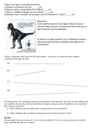 Pegue a sua régua e respondaàs questões.
a) Quantos centímetros ela tem? ______cm
b) Quanto mede o comprimento do seu lápis? ____cm
c) Qual é a medida da largura de seu caderno? _____ cm
d) Quantas vezes o tamanho de sua régua cabe no barbante de 1 metro? _____ cm
Utilize a régua para medir cada um dos traços abaixo. Escrevam, na frente dos traços, quantos
centímetros tem cada um deles:
Os tiranossauros: eles conseguiam percorrer 30 quilômetros em uma hora. Para você ter uma ideia do que
isso significa, hoje em dia, um atleta muito bem treinado, consegue correr 36 quilômetros em uma hora!
Dê a resposta em metros:
a) Qual a distância que um tiranossauro conseguia percorrer em uma hora?
b) Qual a distância que um atleta consegue percorrer em uma hora hoje em dia?
Desafio:
Se uma pulga estivesse na marca do 1 cm e resolvesse pular de 3 em 3 cm, em que marcas ela tocaria?
Faça o desenho para dar sua resposta.
Responda:
Como vocêse colocaria nessa figura? Maior do que o
homem? Maior do que o tiranossauro? Ou menor queos
dois? Desenhe vocêao lado deles.
b) Veja na sua régua quanto é 1 cm. Poderíamos medir a
altura do tiranossauro (o verdadeiro, não a figura!) em
centímetros?
 
