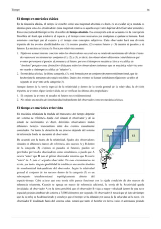 Tiempo                                                                                                                    28


   El tiempo en mecánica clásica
   En la mecánica clásica, el tiempo se concibe como una magnitud absoluta, es decir, es un escalar cuya medida es
   idéntica para todos los observadores (una magnitud relativa es aquella cuyo valor depende del observador concreto).
   Esta concepción del tiempo recibe el nombre de tiempo absoluto. Esa concepción está de acuerdo con la concepción
   filosófica de Kant, que establece el espacio y el tiempo como necesarios por cualquiera experiencia humana. Kant
   asimismo concluyó que el espacio y el tiempo eran conceptos subjetivos. Cada observador hará una división
   tripartita de los eventos clasificándolos en: (1) eventos pasados, (2) eventos futuros y (3) eventos ni pasados y ni
   futuros. La mecánica clásica y la física pre-relativista asumen:
   1. Fijado un acontecimiento concreto todos los observadores sea cual sea su estado de movimiento dividirán el resto
      de eventos en los mismos tres conjuntos (1), (2) y (3), es decir, dos observadores diferentes coincidirán en qué
      eventos pertenecen al pasado, al presente y al futuro, por eso el tiempo en mecánica clásica se califica de
      "absoluto" porque es una distinción válida para todos los observadores (mientras que en mecánica relativista esto
      no sucede y el tiempo se califica de "relativo").
   2. En mecánica clásica, la última categoría, (3), está formada por un conjunto de puntos tridimensional, que de
      hecho tiene la estructura de espacio euclídeo. Dados dos eventos se llaman simultáneos fijado uno de ellos el
      segundo es un evento de la categoría (3).
   Aunque dentro de la teoría especial de la relatividad y dentro de la teoría general de la relatividad, la división
   tripartita de eventos sigue siendo válida, no se verifican las últimas dos propiedades:
   1. El conjunto de eventos ni pasados ni futuros no es tridimensional
   2. No existe una noción de simultaneidad indepediente del observador como en mecánica clásica.


   El tiempo en mecánica relativista
   En mecánica relativista la medida del transcurso del tiempo depende
   del sistema de referencia donde esté situado el observador y de su
   estado de movimiento, es decir, diferentes observadores miden
   diferentes tiempos transcurridos entre dos eventos causalmente
   conectados. Por tanto, la duración de un proceso depende del sistema
   de referencia donde se encuentre el observador.

   De acuerdo con la teoría de la relatividad, fijados dos observadores
   situados en diferentes marcos de referencia, dos sucesos A y B dentro
   de la categoría (3) (eventos ni pasados ni futuros), pueden ser
   percibidos por los dos observadores como simultáneos, o puede que A
   ocurra "antes" que B para el primer observador mientras que B ocurre
   "antes" de A para el segundo observador. En esas circunstancias no
   existe, por tanto, ninguna posibilidad de establecer una noción absoluta
   de simultaneidad independiente del observador. Según la relatividad
   general el conjunto de los sucesos dentro de la categoría (3) es un
   subconjunto      tetradimensional     topológicamente     abierto    del
   espacio-tiempo. Cabe aclarar que esta teoría sólo parece funcionar con la rígida condición de dos marcos de
   referencia solamente. Cuando se agrega un marco de referencia adicional, la teoría de la Relatividad queda
   invalidada: el observador A en la tierra percibirá que el observador B viaja a mayor velocidad dentro de una nave
   espacial girando alrededor de la tierra a 7,000 kilómetros por segundo. El observador B notará que el dato de tiempo
   que da su reloj se ha desacelerado y concluye que el tiempo se ha dilatado por causa de la velocidad de la nave. Un
   observador C localizado fuera del sistema solar, notará que tanto el hombre en tierra como el astronauta girando
 