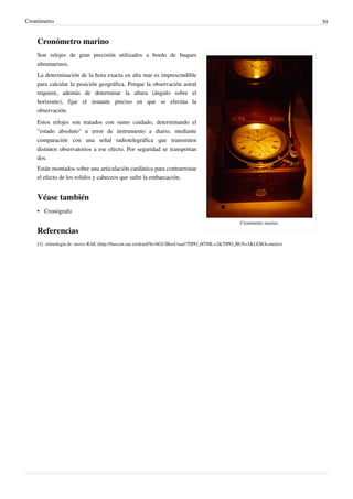 Cronómetro                                                                                                                 39


    Cronómetro marino
    Son relojes de gran precisión utilizados a bordo de buques
    ultramarinos.
    La determinación de la hora exacta en alta mar es imprescindible
    para calcular la posición geográfica. Porque la observación astral
    requiere, además de determinar la altura (ángulo sobre el
    horizonte), fijar el instante preciso en que se efectúa la
    observación.
    Estos relojes son tratados con sumo cuidado, determinando el
    "estado absoluto" u error de instrumento a diario, mediante
    comparación con una señal radiotelegráfica que transmiten
    distintos observatorios a ese efecto. Por seguridad se transportan
    dos.
    Están montados sobre una articulación cardánica para contrarrestar
    el efecto de los rolidos y cabeceos que sufre la embarcación.


    Véase también
    • Cronógrafo
                                                                                                    Cronómetro marino.
    Referencias
    [1] etimología de -metro RAE (http:/ / buscon. rae. es/ draeI/ SrvltGUIBusUsual?TIPO_HTML=2& TIPO_BUS=3& LEMA=metro)
 